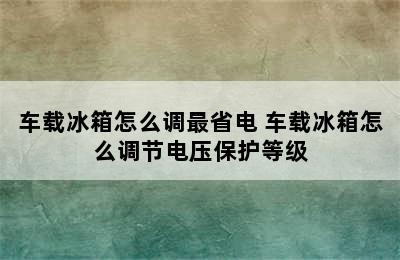 车载冰箱怎么调最省电 车载冰箱怎么调节电压保护等级